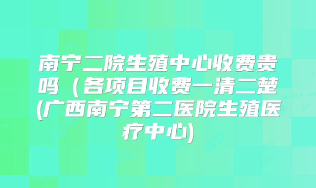 南宁二院生殖中心收费贵吗（各项目收费一清二楚(广西南宁第二医院生殖医疗中心)