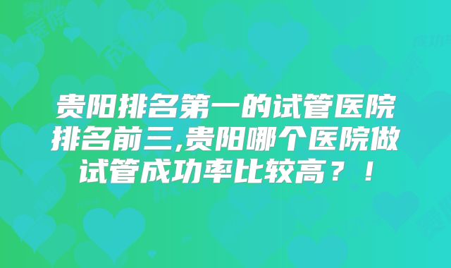 贵阳排名第一的试管医院排名前三,贵阳哪个医院做试管成功率比较高？！