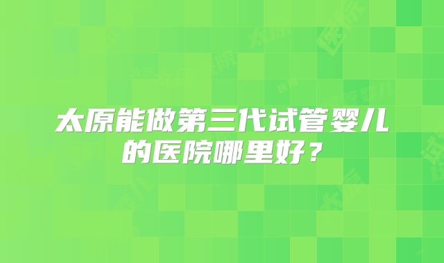 太原能做第三代试管婴儿的医院哪里好?