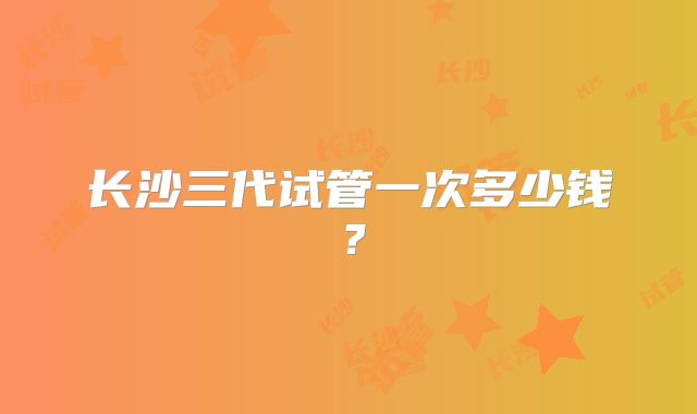 长沙三代试管一次多少钱？