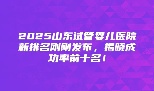 2025山东试管婴儿医院新排名刚刚发布,揭晓成功率前十名!