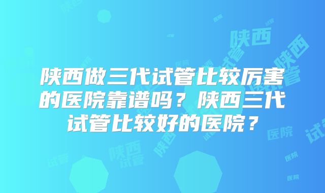 陕西做三代试管比较厉害的医院靠谱吗？陕西三代试管比较好的医院？