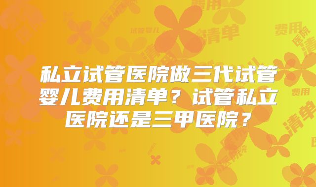 私立试管医院做三代试管婴儿费用清单?试管私立医院还是三甲医院?