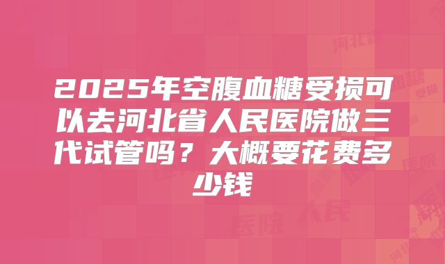 2025年空腹血糖受损可以去河北省人民医院做三代试管吗？大概要花费多少钱