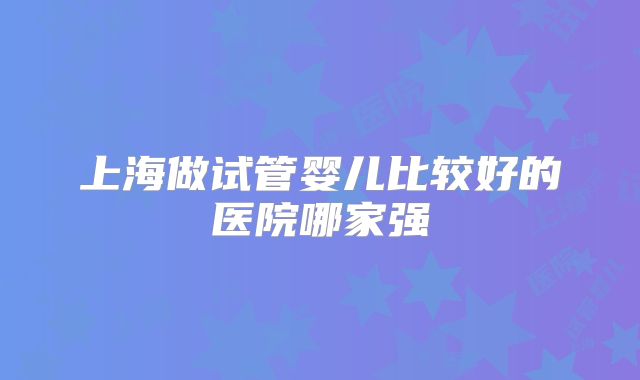 上海做试管婴儿比较好的医院哪家强