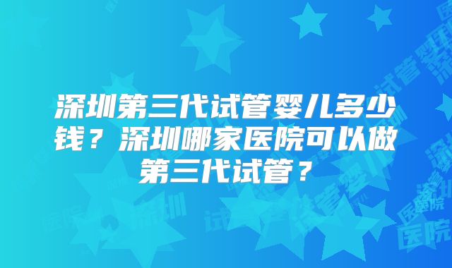 深圳第三代试管婴儿多少钱?深圳哪家医院可以做第三代试管?