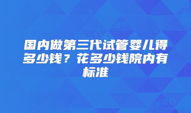 国内做第三代试管婴儿得多少钱?花多少钱院内有标准
