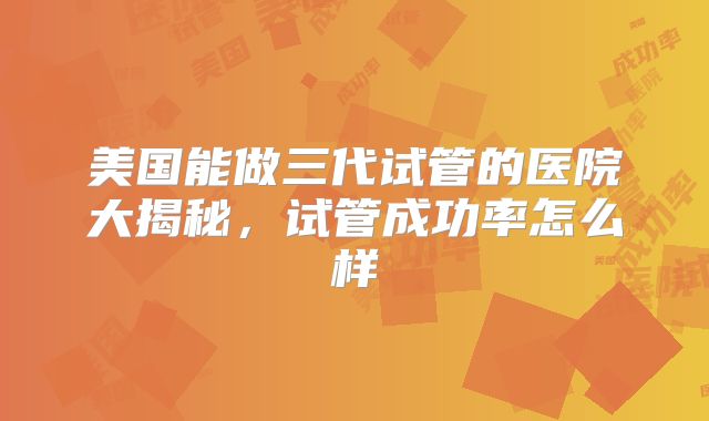 美国能做三代试管的医院大揭秘,试管成功率怎么样