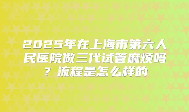 2025年在上海市第六人民医院做三代试管麻烦吗?流程是怎么样的