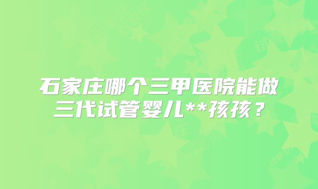 石家庄哪个三甲医院能做三代试管婴儿**孩孩?