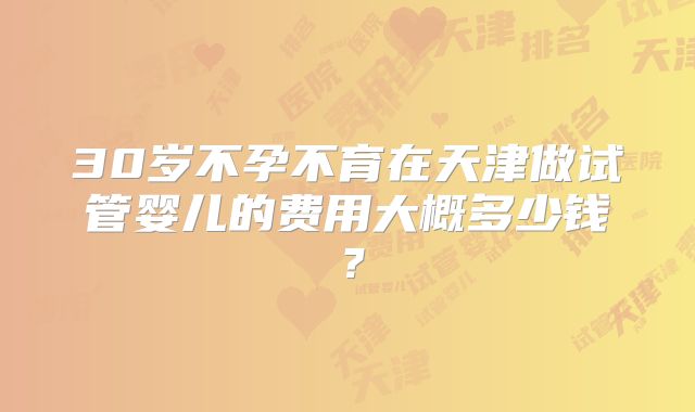 30岁不孕不育在天津做试管婴儿的费用大概多少钱?