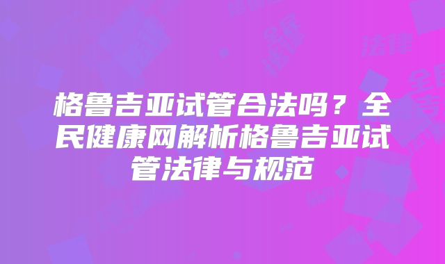 格鲁吉亚试管合法吗？全民健康网解析格鲁吉亚试管法律与规范