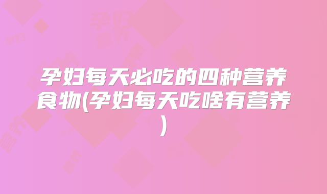 孕妇每天必吃的四种营养食物(孕妇每天吃啥有营养)