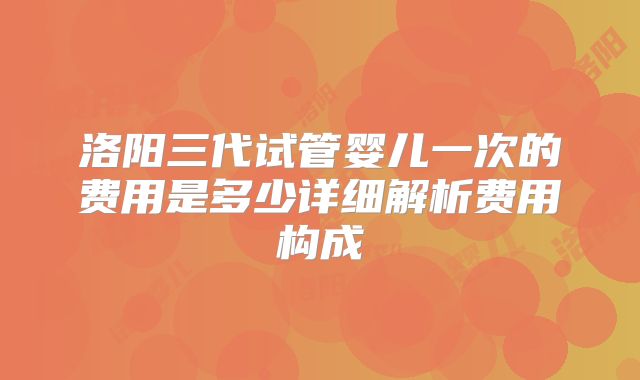 洛阳三代试管婴儿一次的费用是多少详细解析费用构成