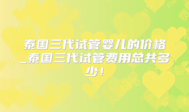 泰国三代试管婴儿的价格_泰国三代试管费用总共多少！