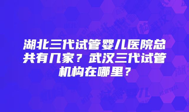 湖北三代试管婴儿医院总共有几家？武汉三代试管机构在哪里？