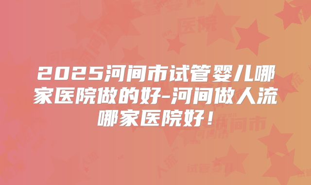 2025河间市试管婴儿哪家医院做的好-河间做人流哪家医院好!
