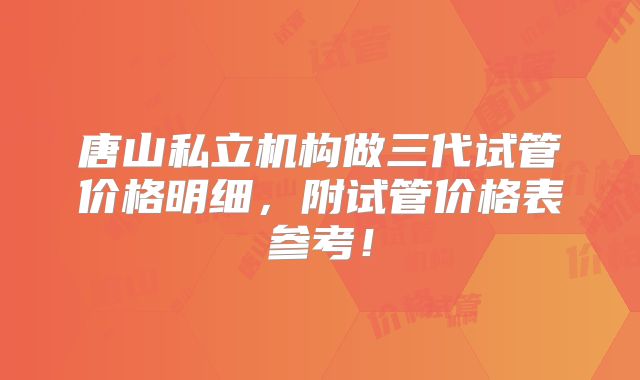 唐山私立机构做三代试管价格明细,附试管价格表参考!