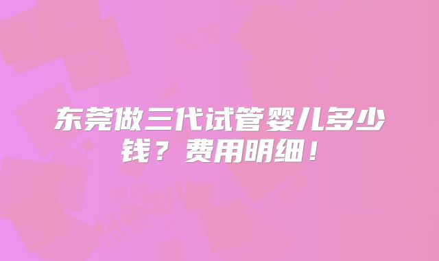 东莞做三代试管婴儿多少钱？费用明细！