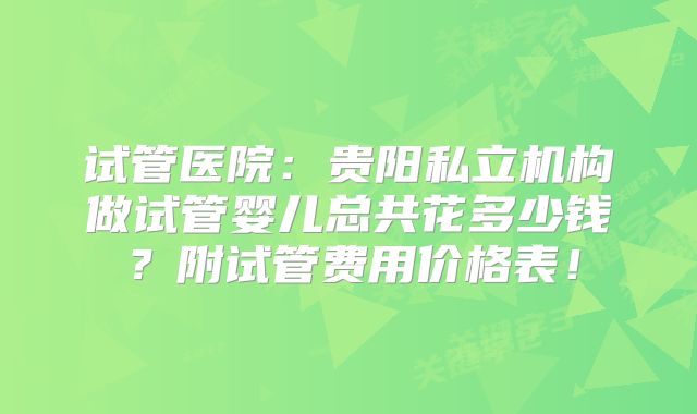试管医院:贵阳私立机构做试管婴儿总共花多少钱?附试管费用价格表!