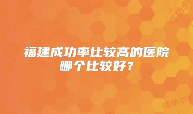 福建成功率比较高的医院哪个比较好？
