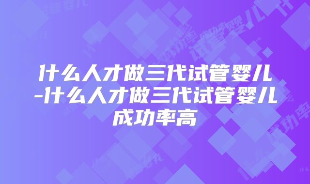 什么人才做三代试管婴儿-什么人才做三代试管婴儿成功率高