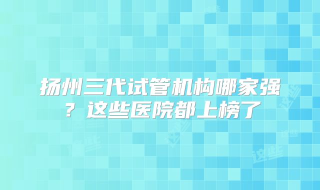 扬州三代试管机构哪家强？这些医院都上榜了