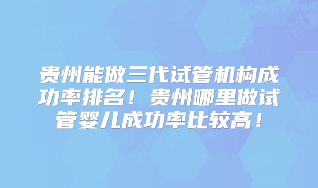 贵州能做三代试管机构成功率排名！贵州哪里做试管婴儿成功率比较高！