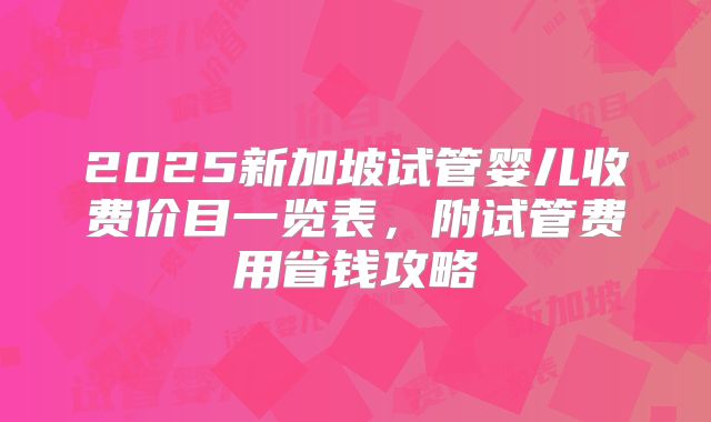 2025新加坡试管婴儿收费价目一览表，附试管费用省钱攻略