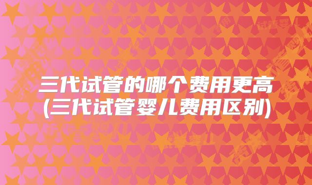 三代试管的哪个费用更高(三代试管婴儿费用区别)