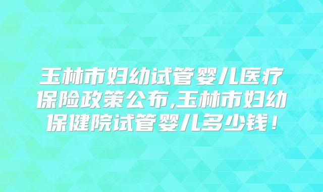 玉林市妇幼试管婴儿医疗保险政策公布,玉林市妇幼保健院试管婴儿多少钱!