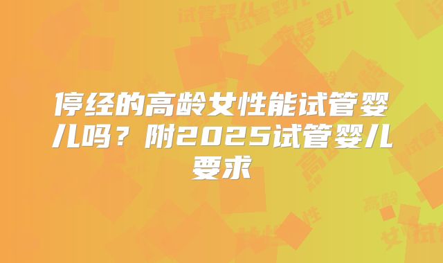 停经的高龄女性能试管婴儿吗？附2025试管婴儿要求
