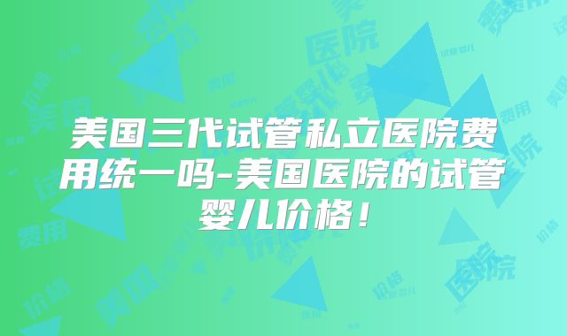 美国三代试管私立医院费用统一吗-美国医院的试管婴儿价格!