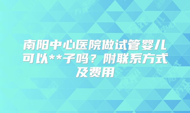 南阳中心医院做试管婴儿可以**子吗？附联系方式及费用