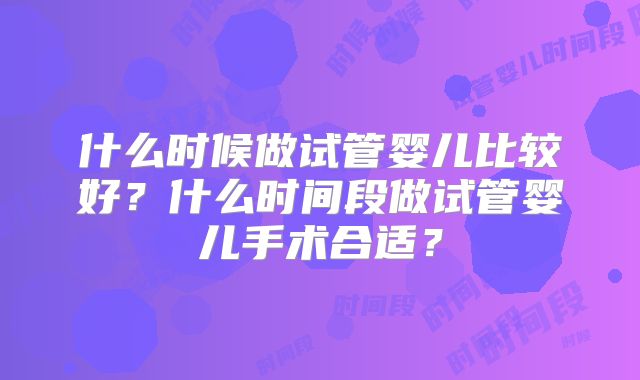 什么时候做试管婴儿比较好?什么时间段做试管婴儿手术合适?