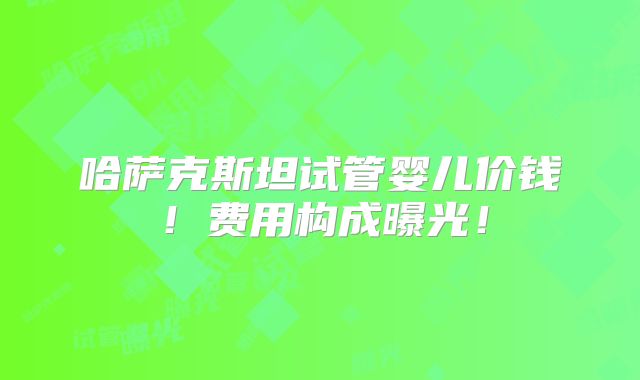 哈萨克斯坦试管婴儿价钱!费用构成曝光!