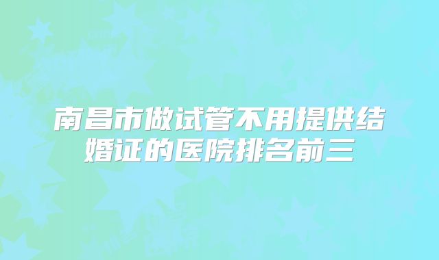 南昌市做试管不用提供结婚证的医院排名前三