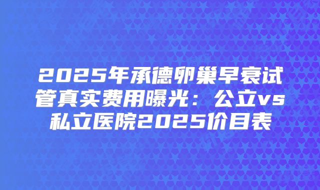 2025年承德卵巢早衰试管真实费用曝光:公立vs私立医院2025价目表