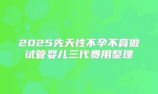 2025先天性不孕不育做试管婴儿三代费用整理
