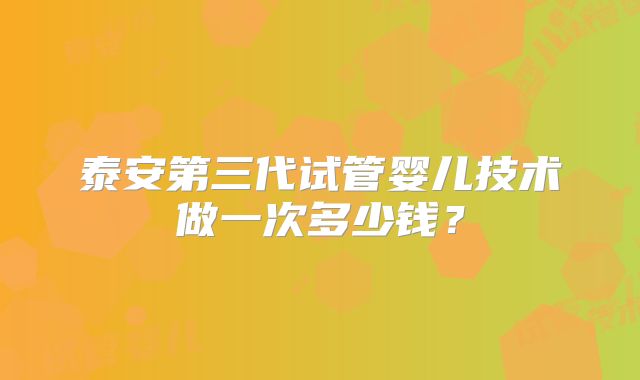 泰安第三代试管婴儿技术做一次多少钱?