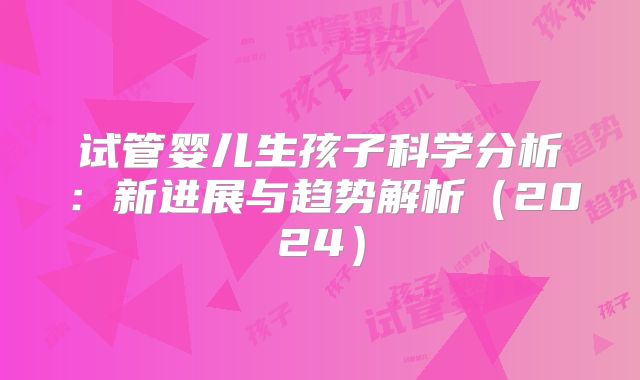 试管婴儿生孩子科学分析:新进展与趋势解析(2024)