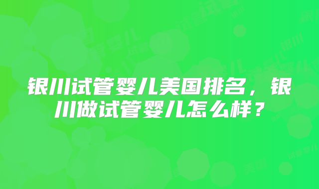 银川试管婴儿美国排名，银川做试管婴儿怎么样？