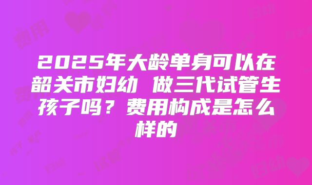 2025年大龄单身可以在韶关市妇幼 做三代试管生孩子吗?费用构成是怎么样的