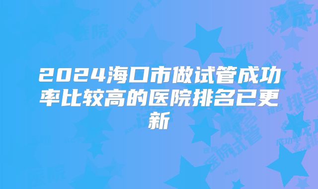 2024海口市做试管成功率比较高的医院排名已更新