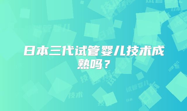 日本三代试管婴儿技术成熟吗？