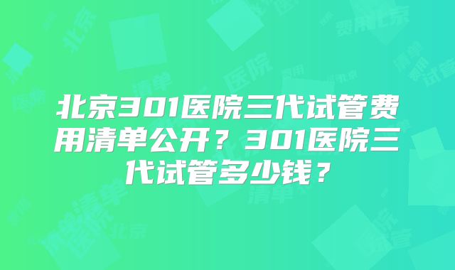 北京301医院三代试管费用清单公开？301医院三代试管多少钱？