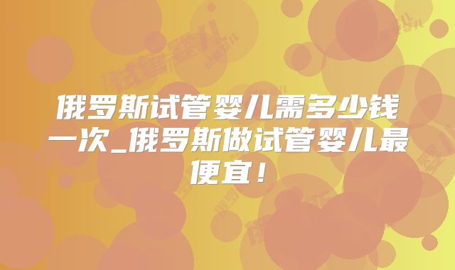 俄罗斯试管婴儿需多少钱一次_俄罗斯做试管婴儿最便宜!