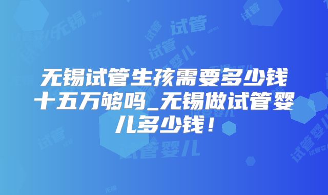无锡试管生孩需要多少钱十五万够吗_无锡做试管婴儿多少钱!