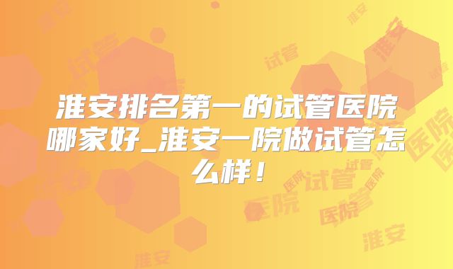 淮安排名第一的试管医院哪家好_淮安一院做试管怎么样！