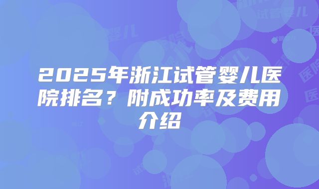 2025年浙江试管婴儿医院排名？附成功率及费用介绍